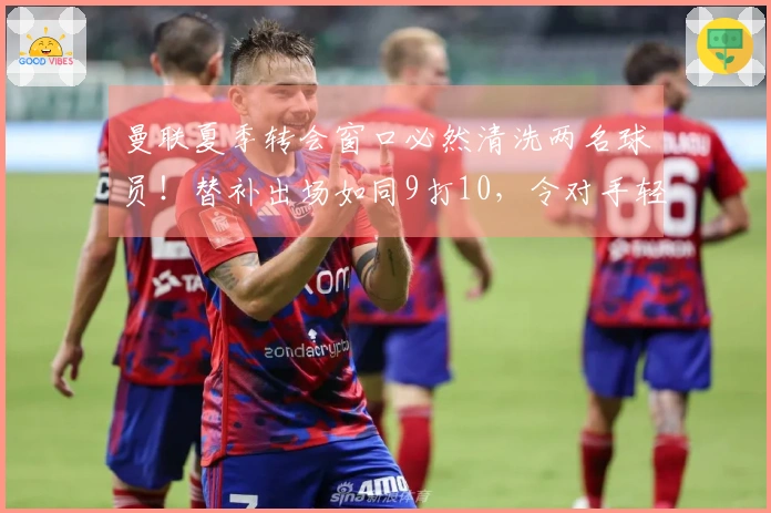 曼联夏季转会窗口必然清洗两名球员！替补出场如同9打10，令对手轻松掌控局势