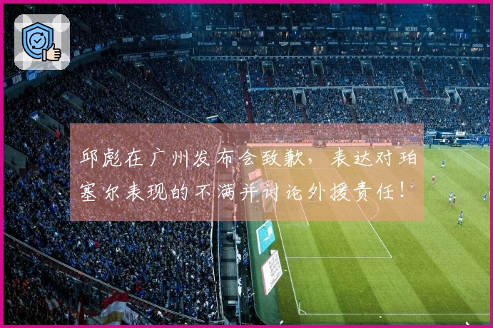 邱彪在广州发布会致歉，表达对珀塞尔表现的不满并讨论外援责任！