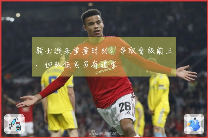骑士迎来重要时刻！争取晋级前三，但队伍或另有追求