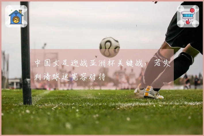 中国女足迎战亚洲杯关键战，若失利请球迷宽容对待