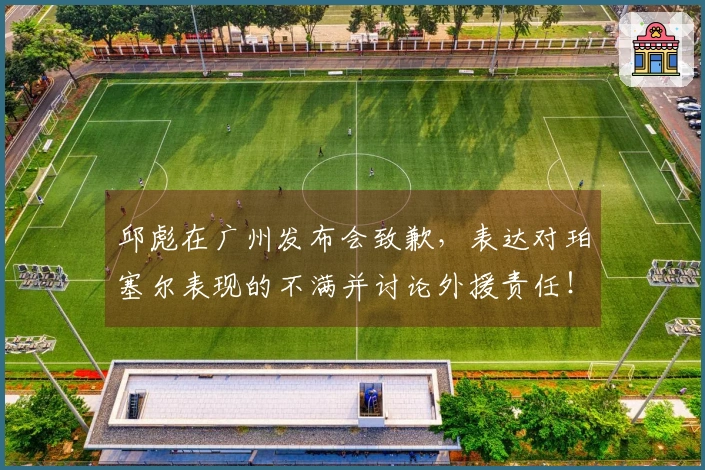 邱彪在广州发布会致歉，表达对珀塞尔表现的不满并讨论外援责任！