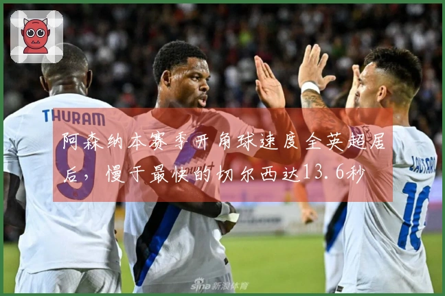 阿森纳本赛季开角球速度全英超居后，慢于最快的切尔西达13.6秒