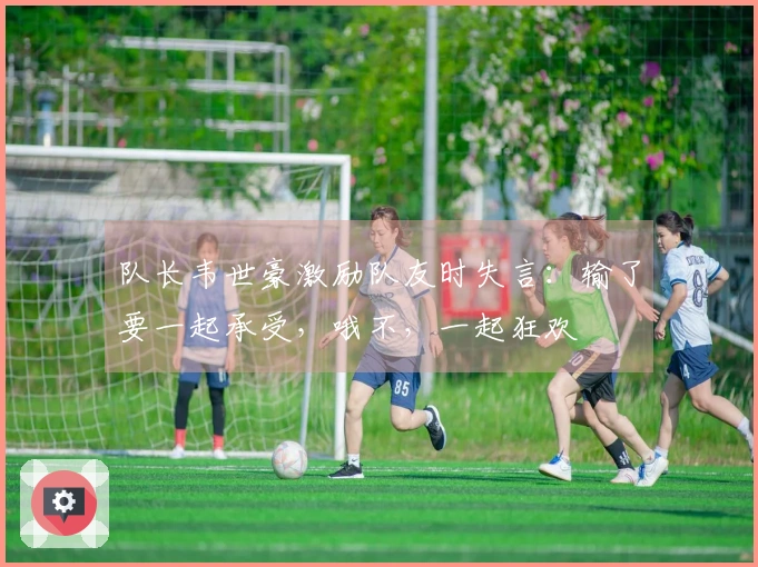 队长韦世豪激励队友时失言：输了要一起承受，哦不，一起狂欢