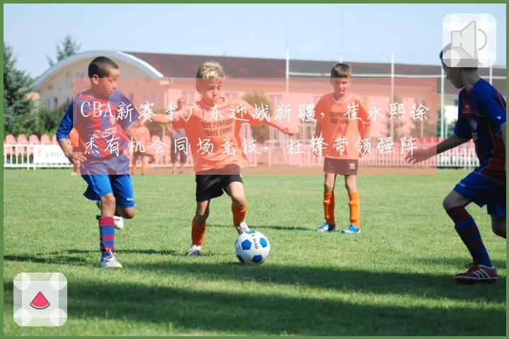 CBA新赛季广东迎战新疆，崔永熙徐杰有机会同场竞技，杜锋带领强阵争取首胜