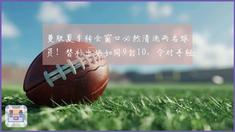 曼联夏季转会窗口必然清洗两名球员！替补出场如同9打10，令对手轻松掌控局势