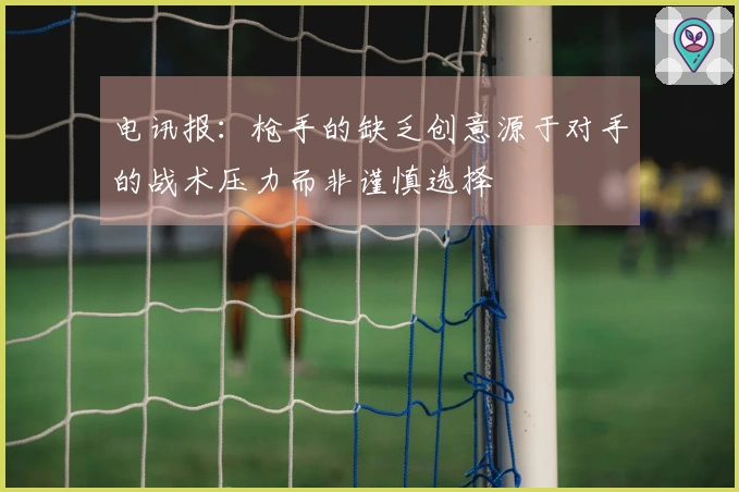 电讯报：枪手的缺乏创意源于对手的战术压力而非谨慎选择