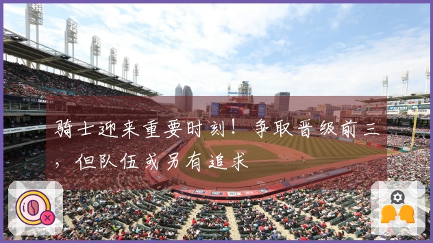 骑士迎来重要时刻！争取晋级前三，但队伍或另有追求