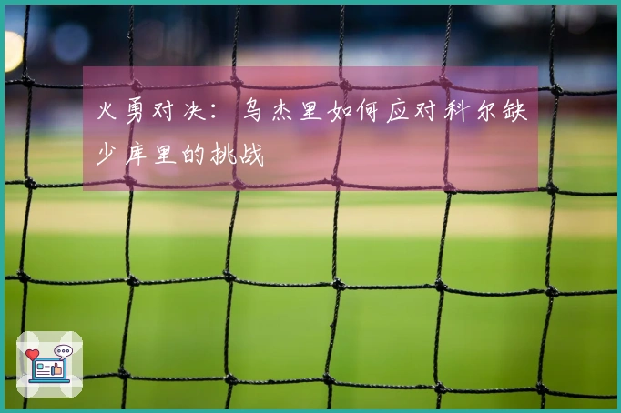 火勇对决：乌杰里如何应对科尔缺少库里的挑战