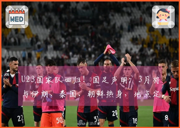 U23国家队回归！国足声明：3月将与伊朗、泰国、朝鲜热身，地点定在西安