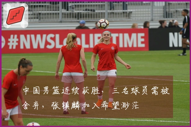 中国男篮连续获胜，三名球员需被舍弃，张镇麟加入希望渺茫