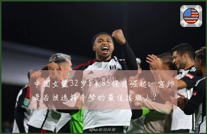 中国女篮32岁1米85强将崛起：宫帅是否该选择李梦的最佳接班人？