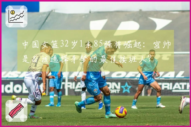 中国女篮32岁1米85强将崛起：宫帅是否该选择李梦的最佳接班人？