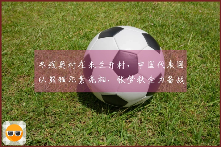 冬残奥村在米兰开村，中国代表团以熊猫元素亮相，张梦秋全力备战