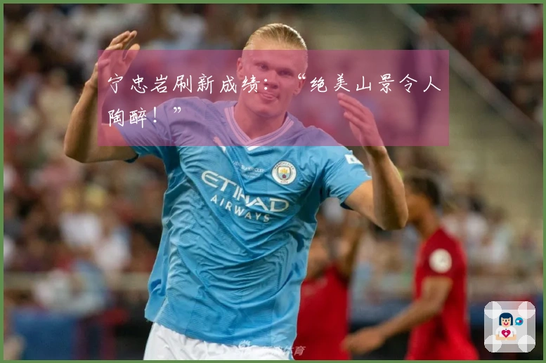 宁忠岩刷新成绩：“绝美山景令人陶醉！”