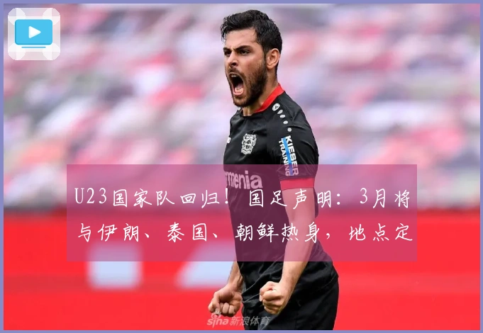 U23国家队回归！国足声明：3月将与伊朗、泰国、朝鲜热身，地点定在西安