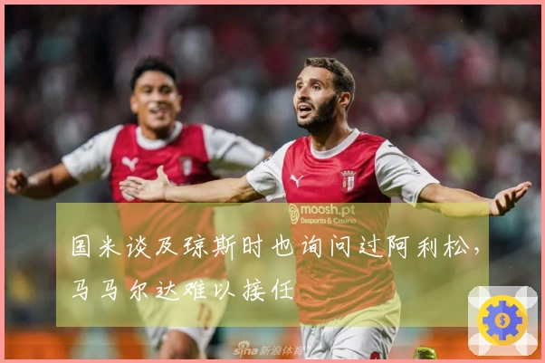国米谈及琼斯时也询问过阿利松，马马尔达难以接任