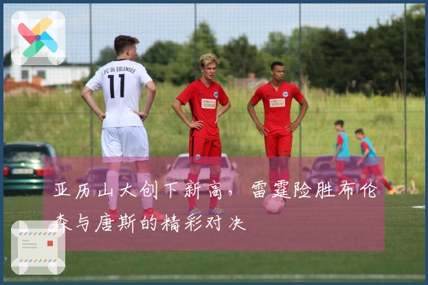 亚历山大创下新高，雷霆险胜布伦森与唐斯的精彩对决